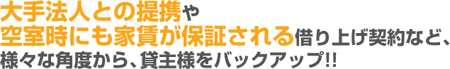 大手法人との提携や空室時にも家賃が保証される借り上げ契約など、様々な角度から、貸主様をバックアップ!!